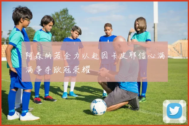 阿森纳若全力以赴因卡皮耶信心满满争夺欧冠荣耀