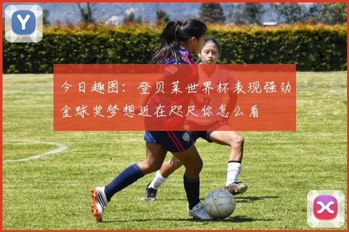今日趣图：登贝莱世界杯表现强劲金球奖梦想近在咫尺你怎么看