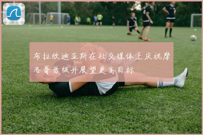 布拉欣迪亚斯在社交媒体上庆祝摩洛哥晋级并展望更高目标