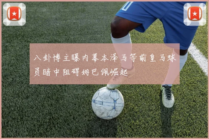 八卦博主曝内幕本泽马等前皇马球员暗中阻碍姆巴佩崛起