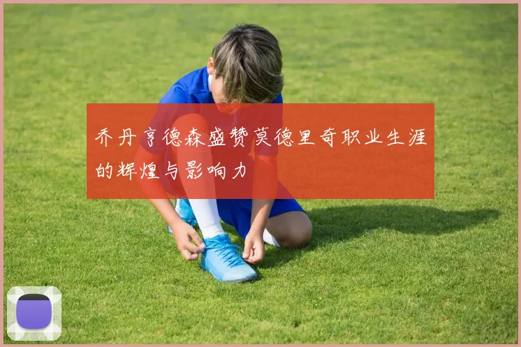 乔丹亨德森盛赞莫德里奇职业生涯的辉煌与影响力