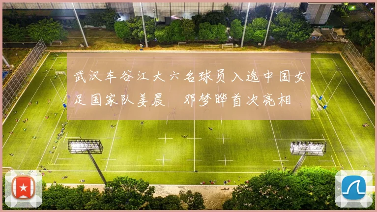 武汉车谷江大六名球员入选中国女足国家队姜晨璟邓梦晔首次亮相