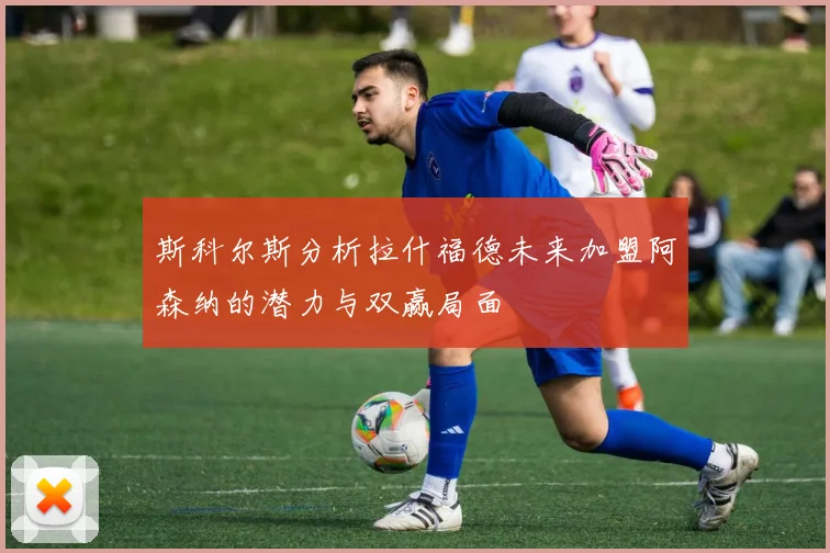 斯科尔斯分析拉什福德未来加盟阿森纳的潜力与双赢局面