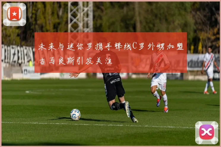 未来与迷你罗携手锋线C罗外甥加盟吉马良斯引发关注