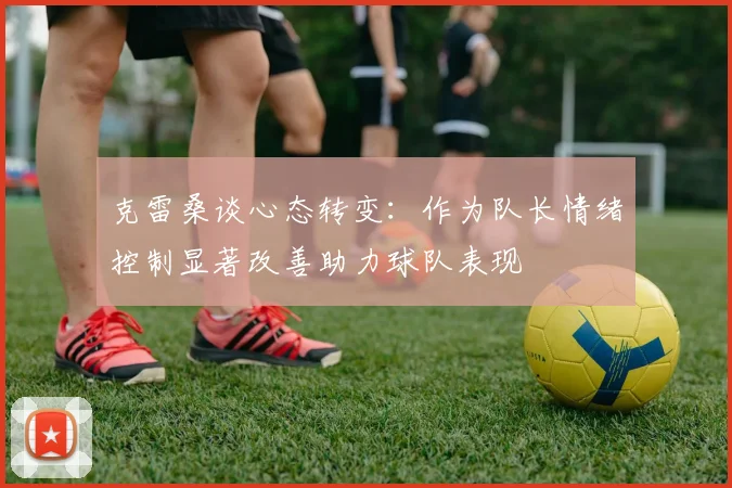 克雷桑谈心态转变：作为队长情绪控制显著改善助力球队表现