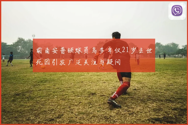 前南安普顿球员乌多年仅21岁去世死因引发广泛关注与疑问