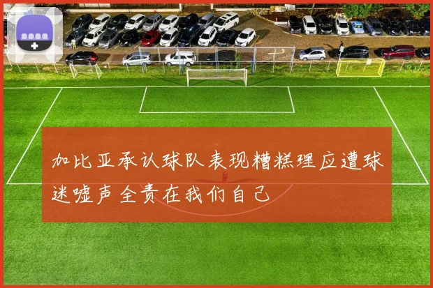 加比亚承认球队表现糟糕理应遭球迷嘘声全责在我们自己